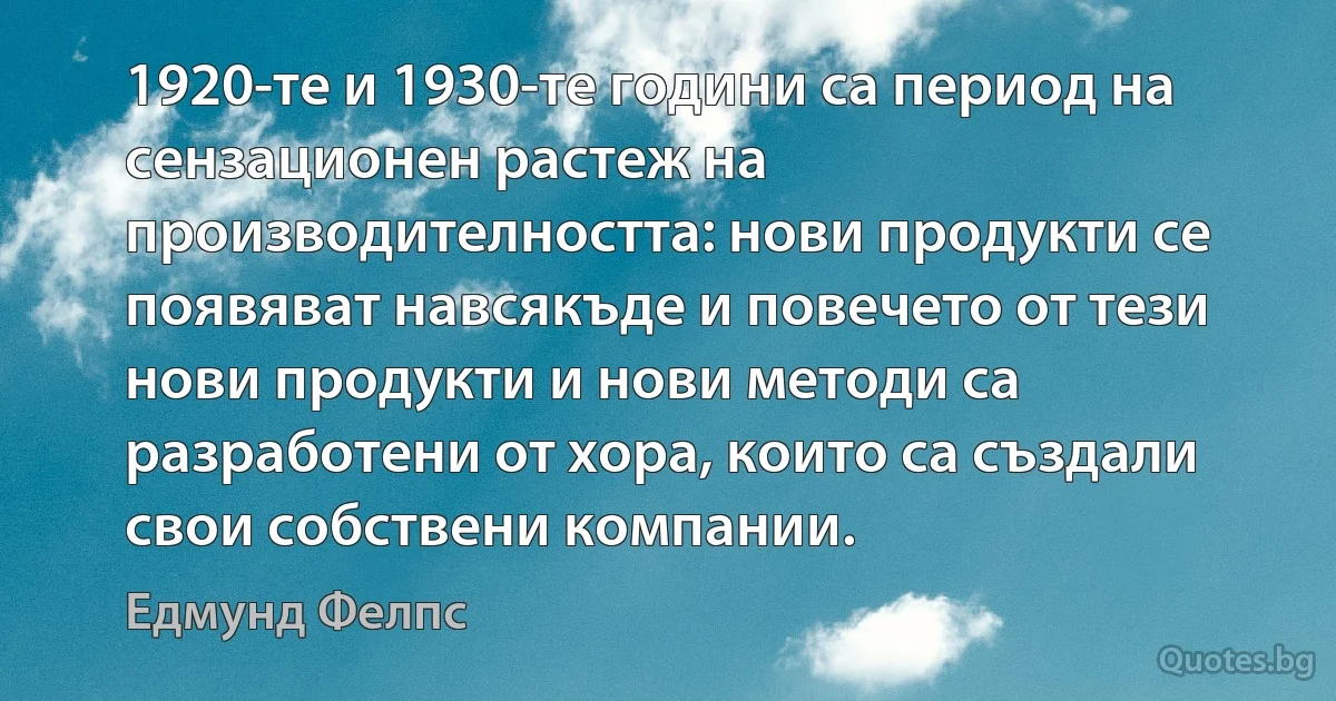 1920-те и 1930-те години са период на сензационен растеж на производителността: нови продукти се появяват навсякъде и повечето от тези нови продукти и нови методи са разработени от хора, които са създали свои собствени компании. (Едмунд Фелпс)