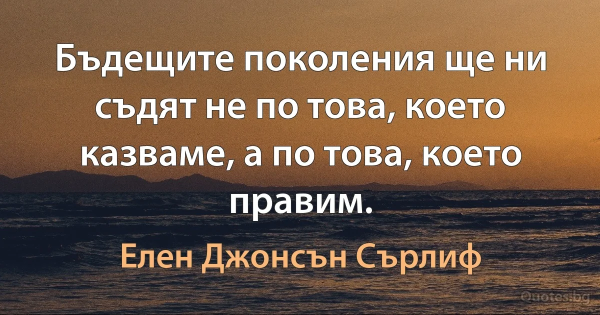 Бъдещите поколения ще ни съдят не по това, което казваме, а по това, което правим. (Елен Джонсън Сърлиф)