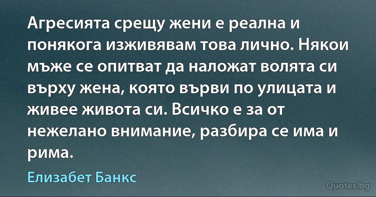 Агресията срещу жени е реална и понякога изживявам това лично. Някои мъже се опитват да наложат волята си върху жена, която върви по улицата и живее живота си. Всичко е за от нежелано внимание, разбира се има и рима. (Елизабет Банкс)