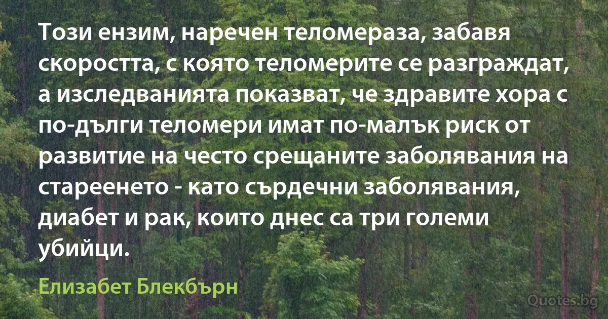 Този ензим, наречен теломераза, забавя скоростта, с която теломерите се разграждат, а изследванията показват, че здравите хора с по-дълги теломери имат по-малък риск от развитие на често срещаните заболявания на стареенето - като сърдечни заболявания, диабет и рак, които днес са три големи убийци. (Елизабет Блекбърн)