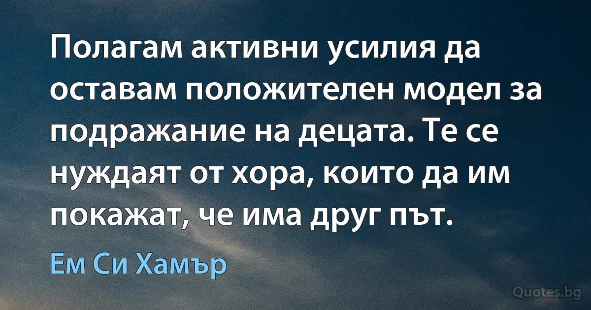 Полагам активни усилия да оставам положителен модел за подражание на децата. Те се нуждаят от хора, които да им покажат, че има друг път. (Ем Си Хамър)