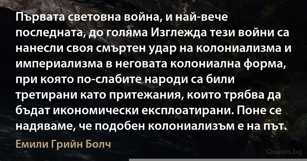 Първата световна война, и най-вече последната, до голяма Изглежда тези войни са нанесли своя смъртен удар на колониализма и империализма в неговата колониална форма, при която по-слабите народи са били третирани като притежания, които трябва да бъдат икономически експлоатирани. Поне се надяваме, че подобен колониализъм е на път. (Емили Грийн Болч)