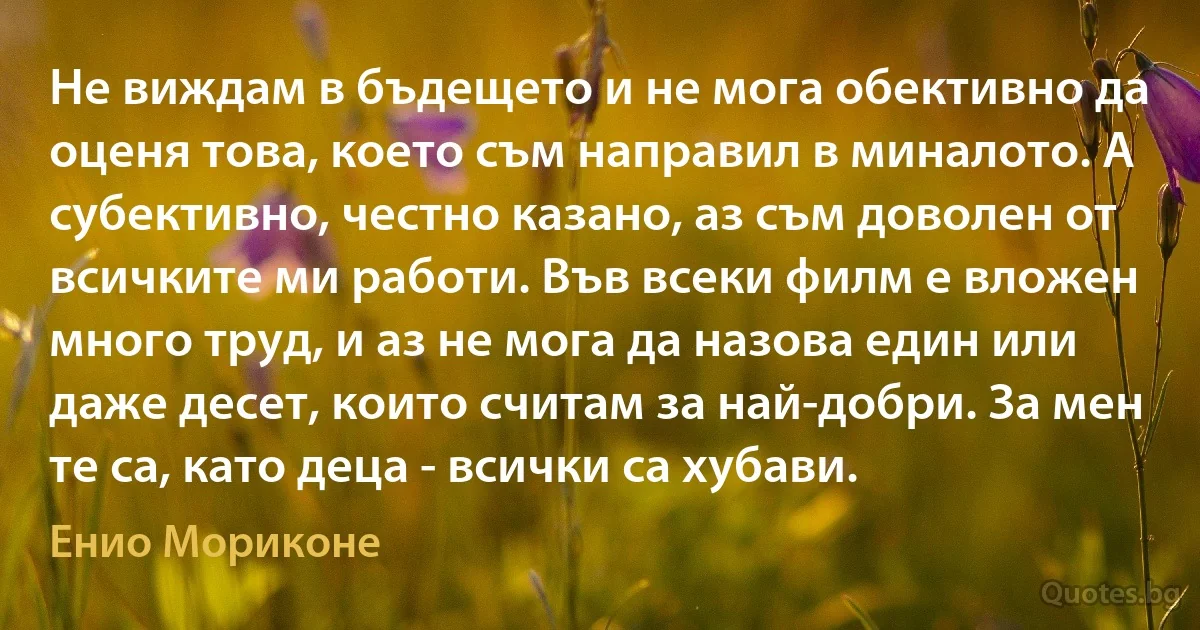 Не виждам в бъдещето и не мога обективно да оценя това, което съм направил в миналото. А субективно, честно казано, аз съм доволен от всичките ми работи. Във всеки филм е вложен много труд, и аз не мога да назова един или даже десет, които считам за най-добри. За мен те са, като деца - всички са хубави. (Енио Мориконе)