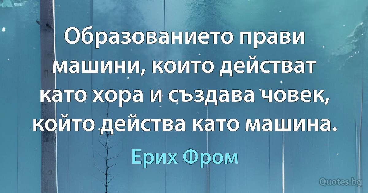 Образованието прави машини, които действат като хора и създава човек, който действа като машина. (Ерих Фром)