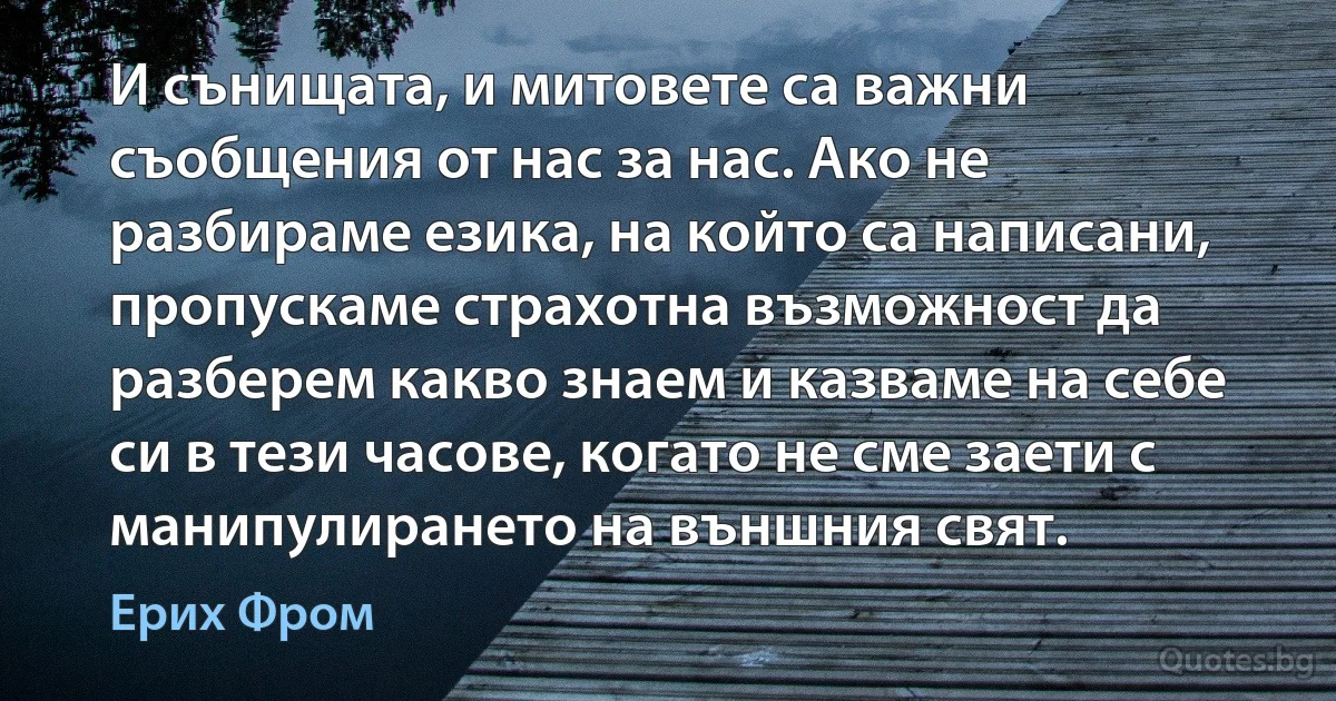 И сънищата, и митовете са важни съобщения от нас за нас. Ако не разбираме езика, на който са написани, пропускаме страхотна възможност да разберем какво знаем и казваме на себе си в тези часове, когато не сме заети с манипулирането на външния свят. (Ерих Фром)