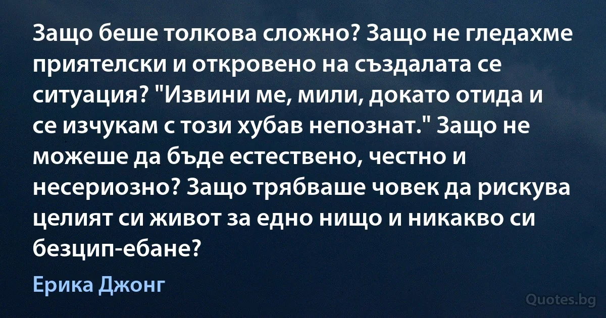 Защо беше толкова сложно? Защо не гледахме приятелски и откровено на създалата се ситуация? "Извини ме, мили, докато отида и се изчукам с този хубав непознат." Защо не можеше да бъде естествено, честно и несериозно? Защо трябваше човек да рискува целият си живот за едно нищо и никакво си безцип-ебане? (Ерика Джонг)