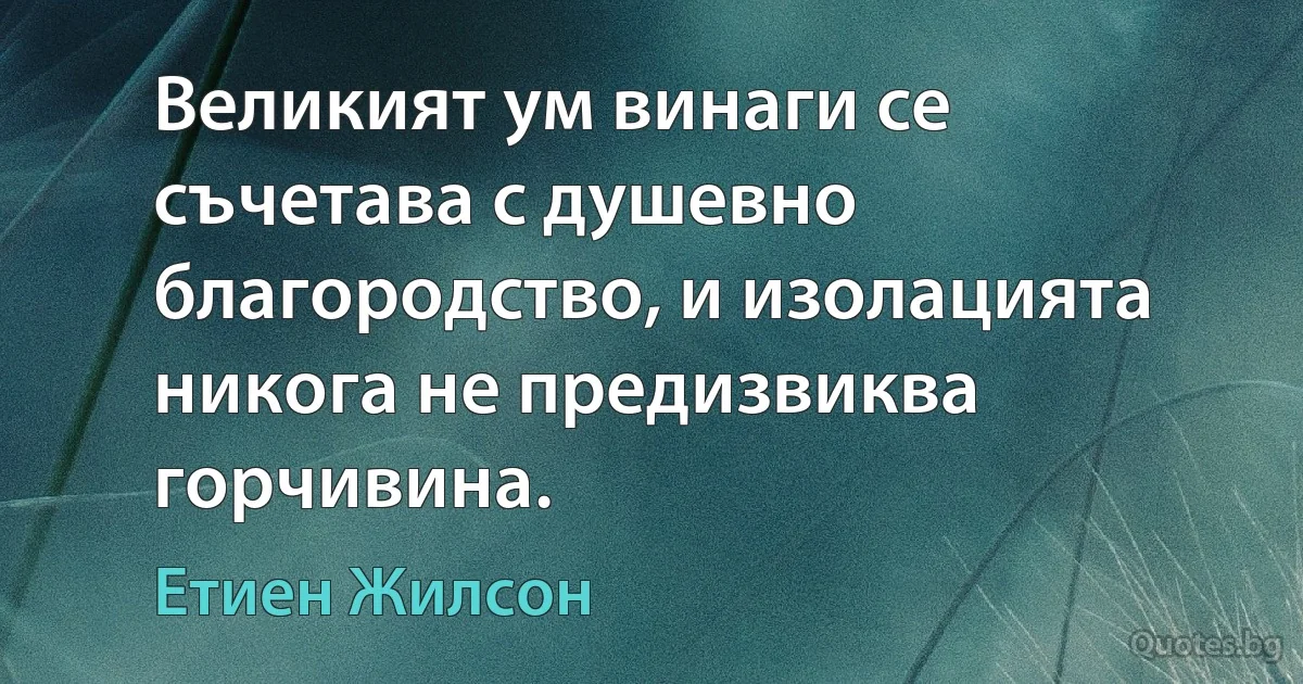 Великият ум винаги се съчетава с душевно благородство, и изолацията никога не предизвиква горчивина. (Етиен Жилсон)