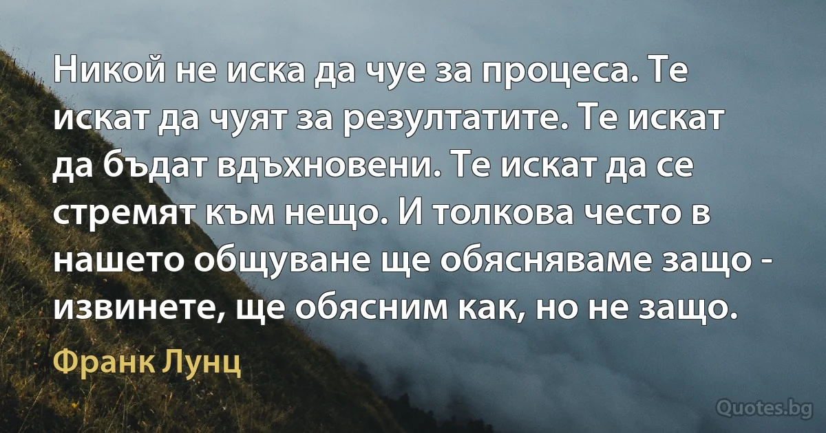 Никой не иска да чуе за процеса. Те искат да чуят за резултатите. Те искат да бъдат вдъхновени. Те искат да се стремят към нещо. И толкова често в нашето общуване ще обясняваме защо - извинете, ще обясним как, но не защо. (Франк Лунц)