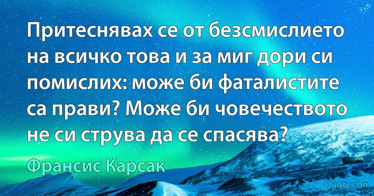 Притеснявах се от безсмислието на всичко това и за миг дори си помислих: може би фаталистите са прави? Може би човечеството не си струва да се спасява? (Франсис Карсак)