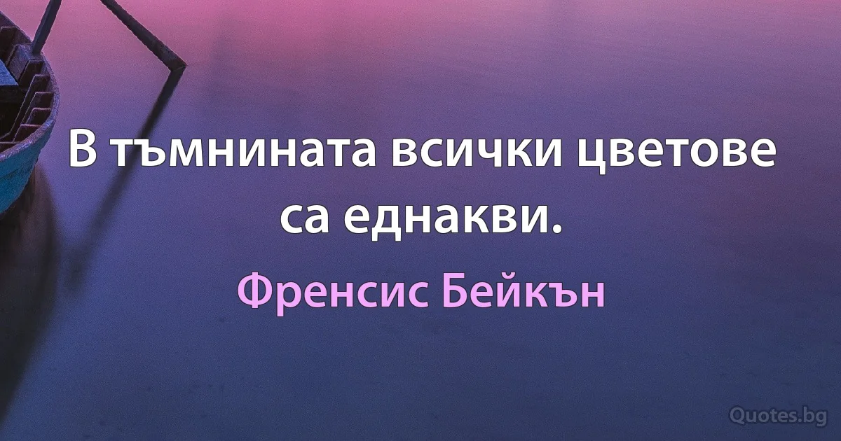 В тъмнината всички цветове са еднакви. (Френсис Бейкън)