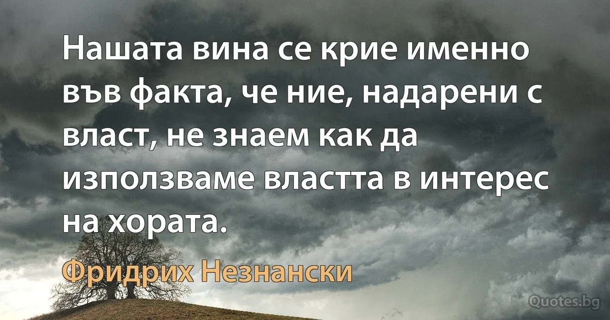 Нашата вина се крие именно във факта, че ние, надарени с власт, не знаем как да използваме властта в интерес на хората. (Фридрих Незнански)