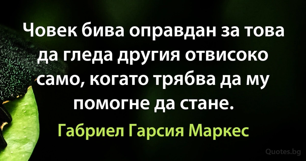 Човек бива оправдан за това да гледа другия отвисоко само, когато трябва да му помогне да стане. (Габриел Гарсия Маркес)