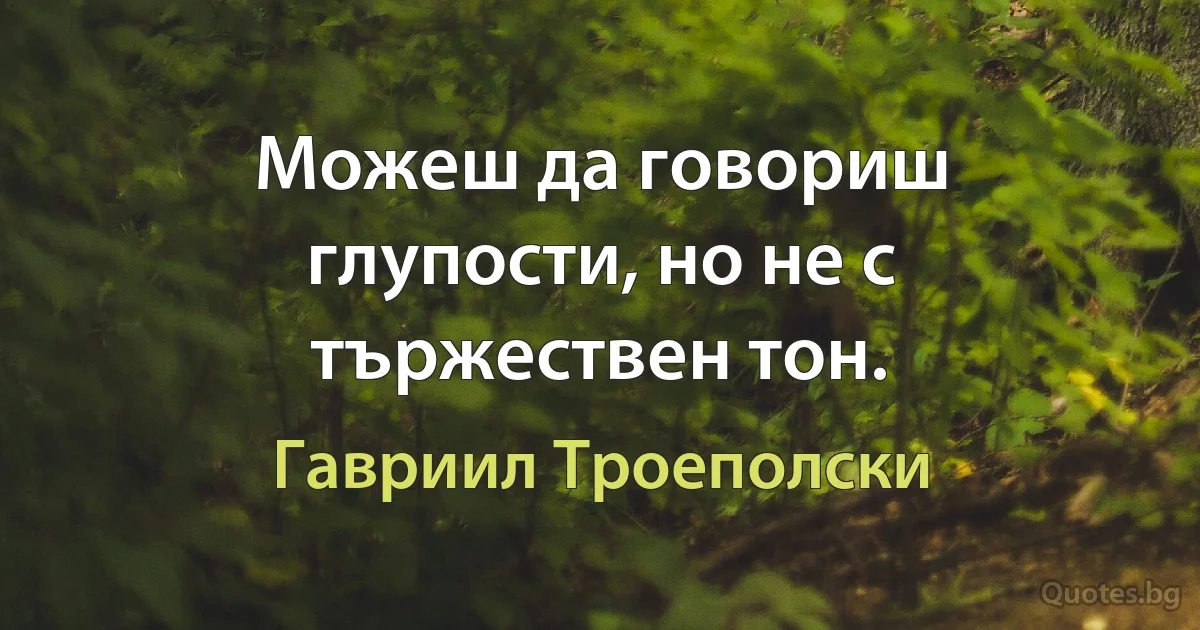 Можеш да говориш глупости, но не с тържествен тон. (Гавриил Троеполски)