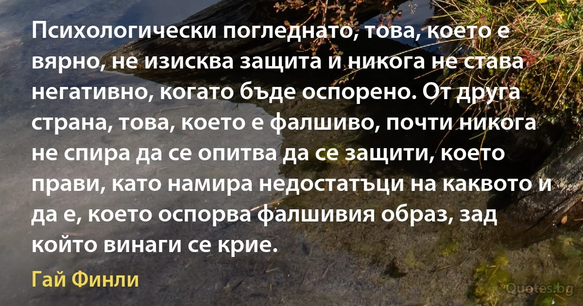 Психологически погледнато, това, което е вярно, не изисква защита и никога не става негативно, когато бъде оспорено. От друга страна, това, което е фалшиво, почти никога не спира да се опитва да се защити, което прави, като намира недостатъци на каквото и да е, което оспорва фалшивия образ, зад който винаги се крие. (Гай Финли)