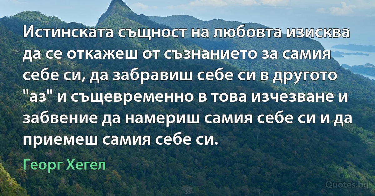 Истинската същност на любовта изисква да се откажеш от съзнанието за самия себе си, да забравиш себе си в другото "аз" и същевременно в това изчезване и забвение да намериш самия себе си и да приемеш самия себе си. (Георг Хегел)