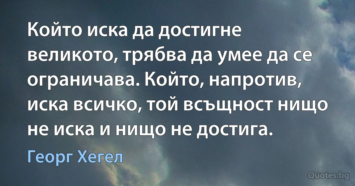 Който иска да достигне великото, трябва да умее да се ограничава. Който, напротив, иска всичко, той всъщност нищо не иска и нищо не достига. (Георг Хегел)