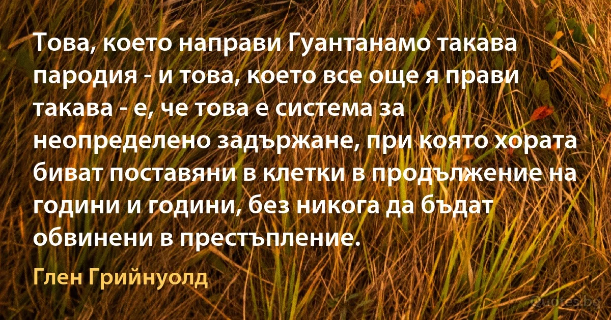 Това, което направи Гуантанамо такава пародия - и това, което все още я прави такава - е, че това е система за неопределено задържане, при която хората биват поставяни в клетки в продължение на години и години, без никога да бъдат обвинени в престъпление. (Глен Грийнуолд)