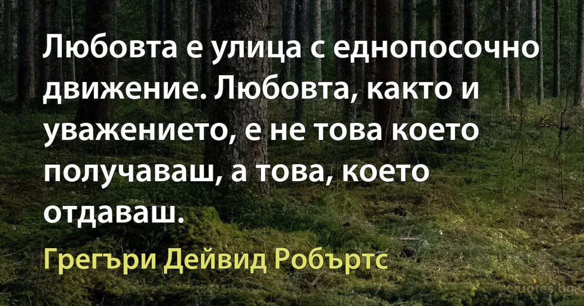 Любовта е улица с еднопосочно движение. Любовта, както и уважението, е не това което получаваш, а това, което отдаваш. (Грегъри Дейвид Робъртс)