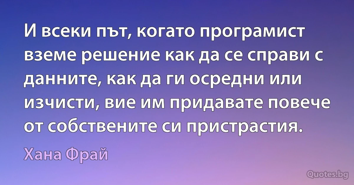 И всеки път, когато програмист вземе решение как да се справи с данните, как да ги осредни или изчисти, вие им придавате повече от собствените си пристрастия. (Хана Фрай)