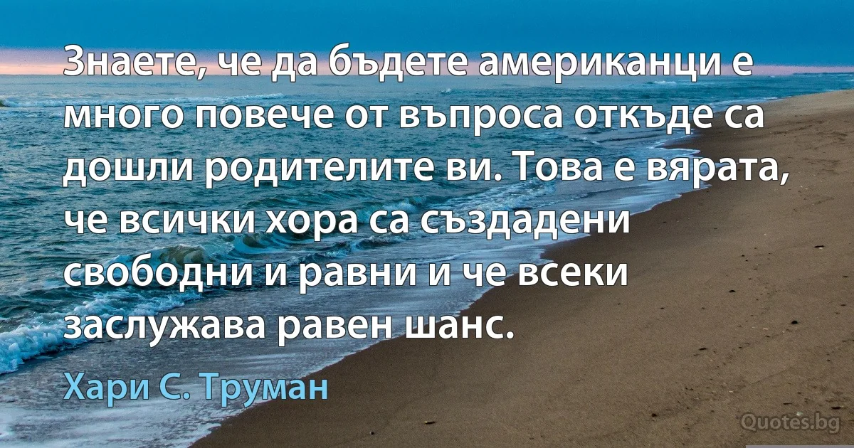 Знаете, че да бъдете американци е много повече от въпроса откъде са дошли родителите ви. Това е вярата, че всички хора са създадени свободни и равни и че всеки заслужава равен шанс. (Хари С. Труман)