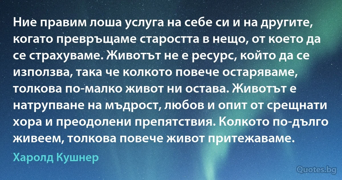 Ние правим лоша услуга на себе си и на другите, когато превръщаме старостта в нещо, от което да се страхуваме. Животът не е ресурс, който да се използва, така че колкото повече остаряваме, толкова по-малко живот ни остава. Животът е натрупване на мъдрост, любов и опит от срещнати хора и преодолени препятствия. Колкото по-дълго живеем, толкова повече живот притежаваме. (Харолд Кушнер)