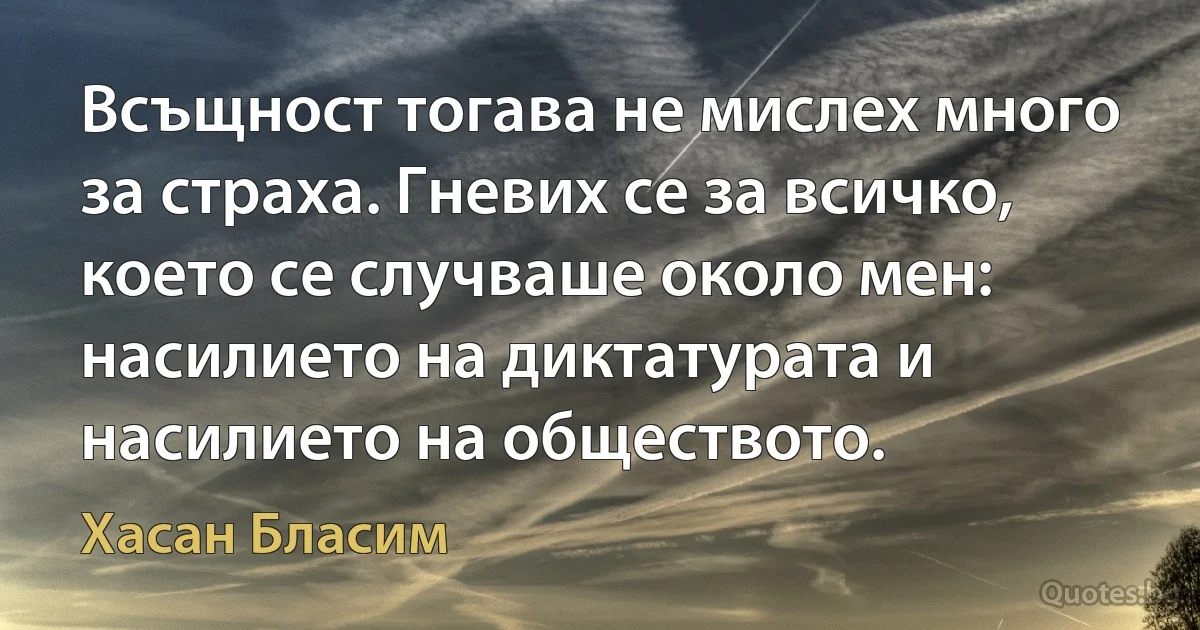 Всъщност тогава не мислех много за страха. Гневих се за всичко, което се случваше около мен: насилието на диктатурата и насилието на обществото. (Хасан Бласим)