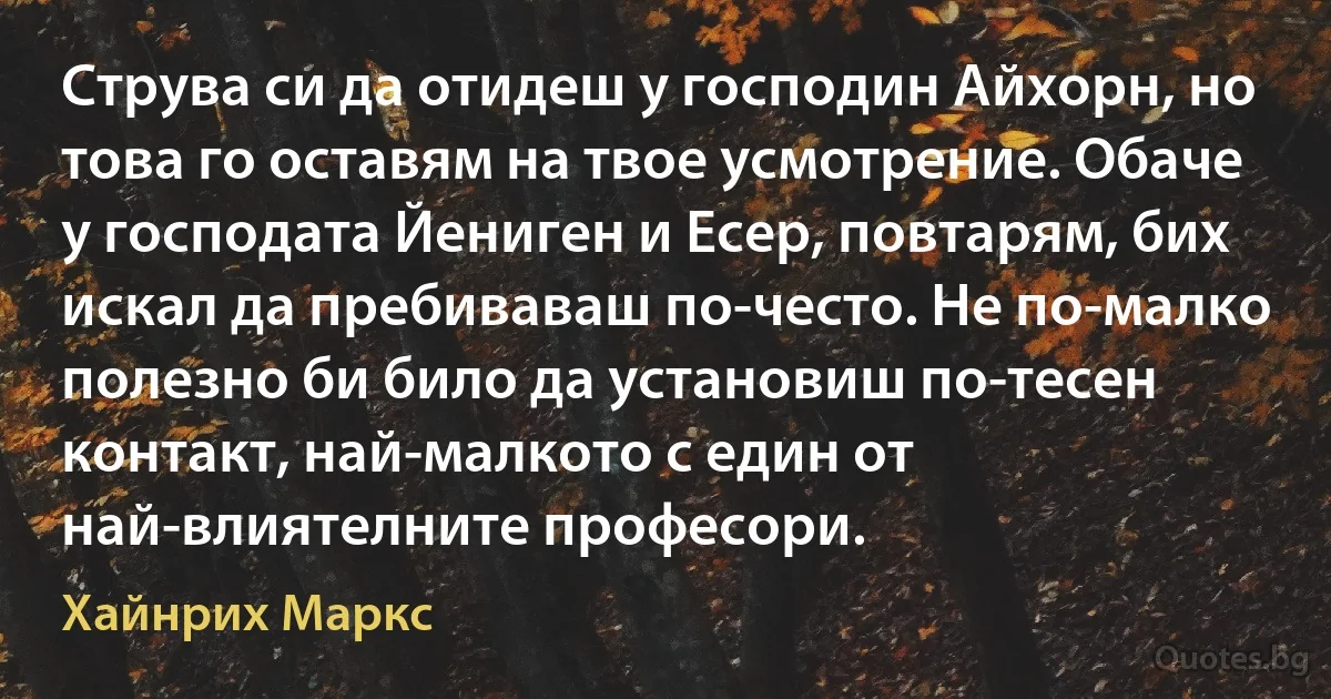 Струва си да отидеш у господин Айхорн, но това го оставям на твое усмотрение. Обаче у господата Йениген и Есер, повтарям, бих искал да пребиваваш по-често. Не по-малко полезно би било да установиш по-тесен контакт, най-малкото с един от най-влиятелните професори. (Хайнрих Маркс)