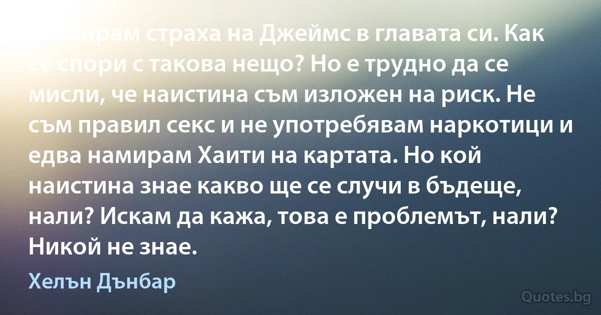 Разбирам страха на Джеймс в главата си. Как се спори с такова нещо? Но е трудно да се мисли, че наистина съм изложен на риск. Не съм правил секс и не употребявам наркотици и едва намирам Хаити на картата. Но кой наистина знае какво ще се случи в бъдеще, нали? Искам да кажа, това е проблемът, нали? Никой не знае. (Хелън Дънбар)