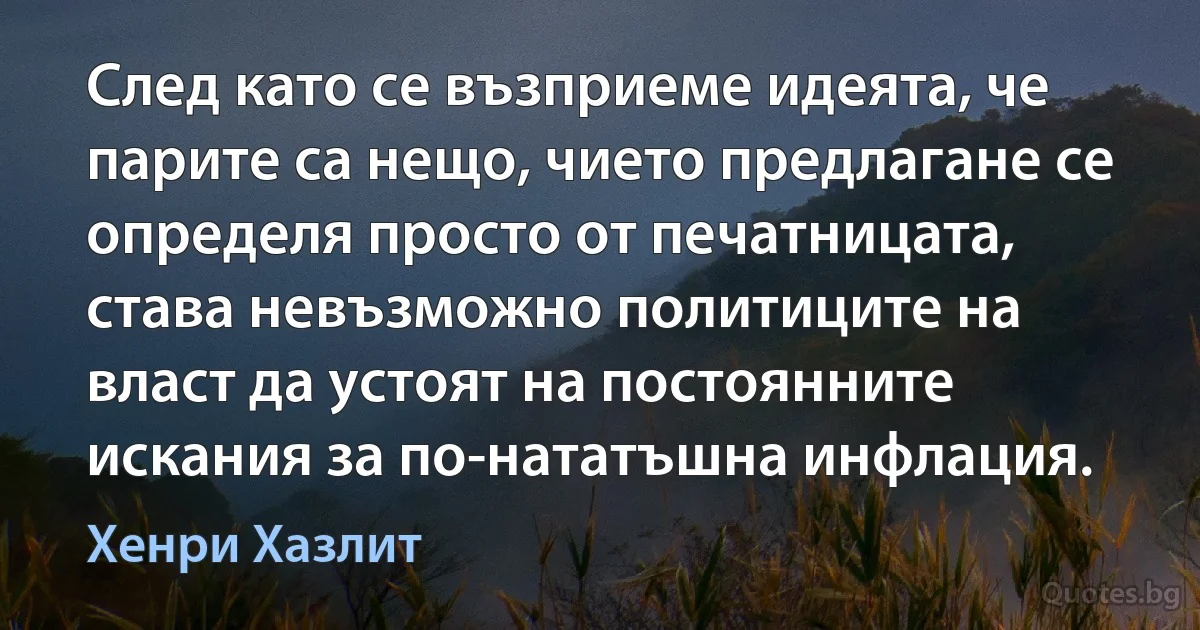 След като се възприеме идеята, че парите са нещо, чието предлагане се определя просто от печатницата, става невъзможно политиците на власт да устоят на постоянните искания за по-нататъшна инфлация. (Хенри Хазлит)