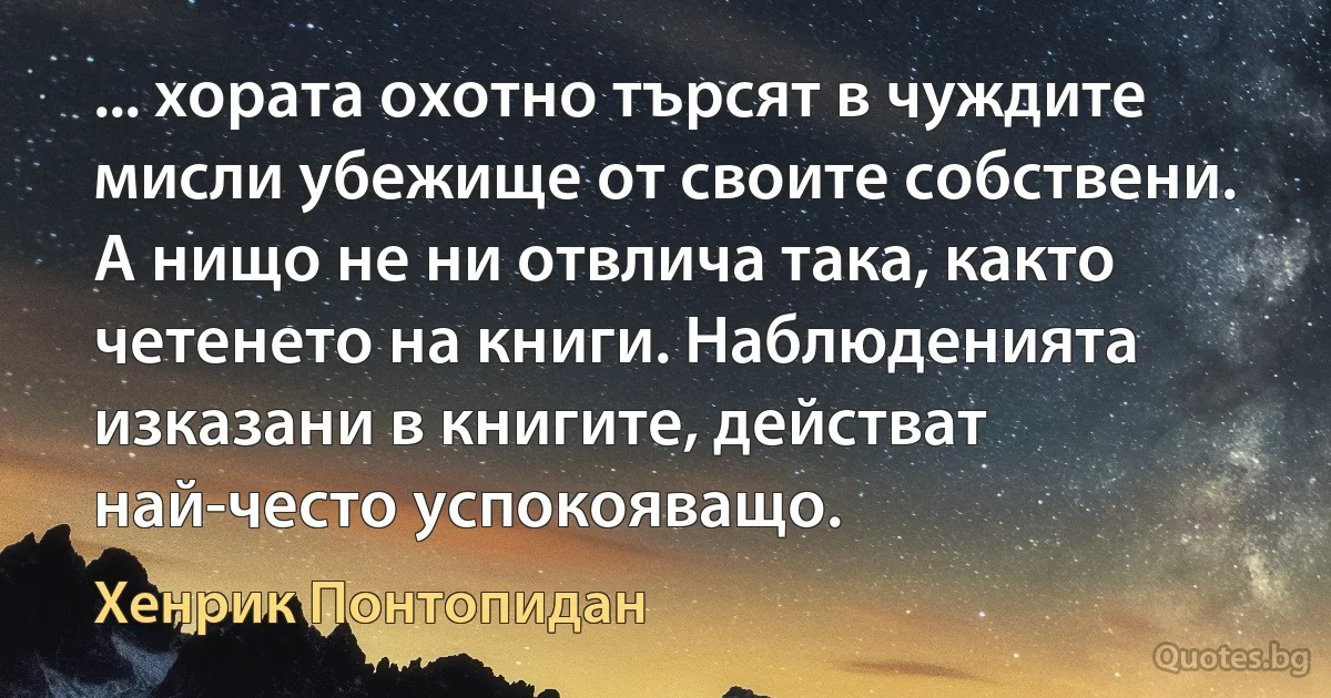 ... хората охотно търсят в чуждите мисли убежище от своите собствени. А нищо не ни отвлича така, както четенето на книги. Наблюденията изказани в книгите, действат най-често успокояващо. (Хенрик Понтопидан)