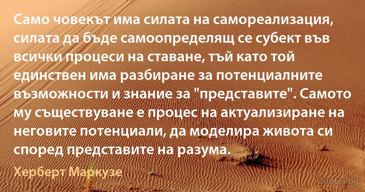 Само човекът има силата на самореализация, силата да бъде самоопределящ се субект във всички процеси на ставане, тъй като той единствен има разбиране за потенциалните възможности и знание за "представите". Самото му съществуване е процес на актуализиране на неговите потенциали, да моделира живота си според представите на разума. (Херберт Маркузе)