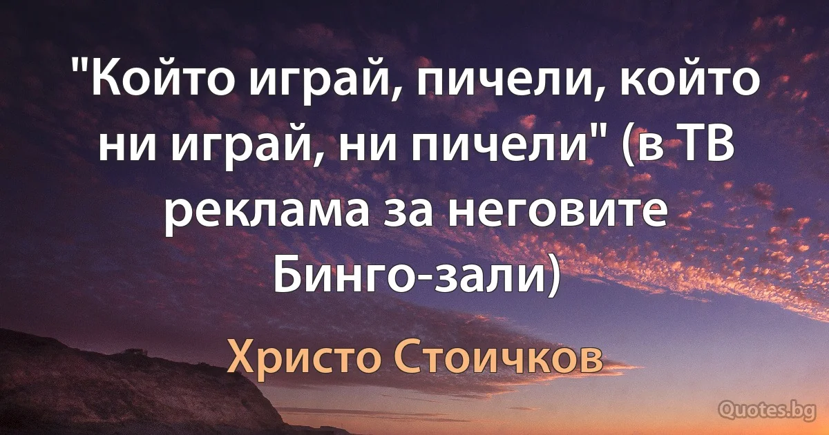 "Който играй, пичели, който ни играй, ни пичели" (в ТВ реклама за неговите Бинго-зали) (Христо Стоичков)