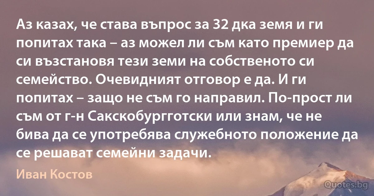 Аз казах, че става въпрос за 32 дка земя и ги попитах така – аз можел ли съм като премиер да си възстановя тези земи на собственото си семейство. Очевидният отговор е да. И ги попитах – защо не съм го направил. По-прост ли съм от г-н Сакскобургготски или знам, че не бива да се употребява служебното положение да се решават семейни задачи. (Иван Костов)