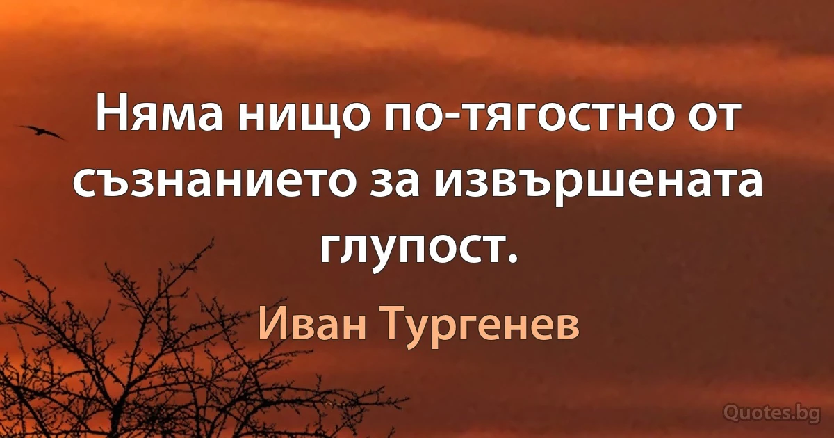 Няма нищо по-тягостно от съзнанието за извършената глупост. (Иван Тургенев)