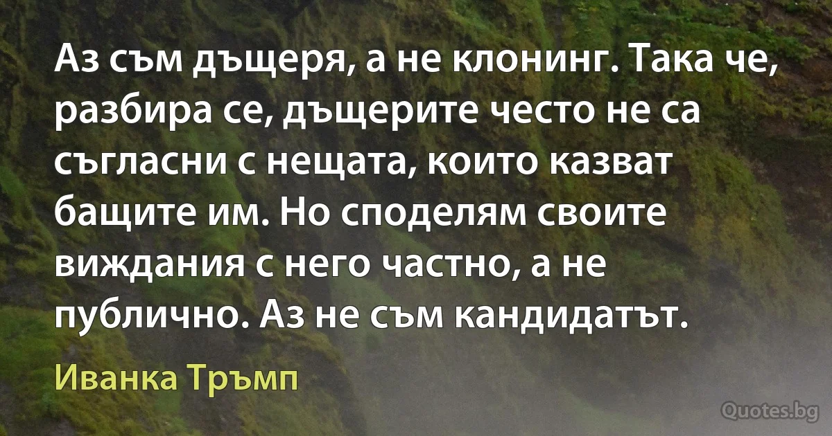 Аз съм дъщеря, а не клонинг. Така че, разбира се, дъщерите често не са съгласни с нещата, които казват бащите им. Но споделям своите виждания с него частно, а не публично. Аз не съм кандидатът. (Иванка Тръмп)