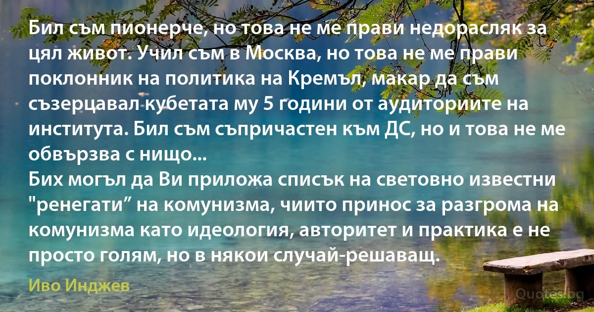 Бил съм пионерче, но това не ме прави недорасляк за цял живот. Учил съм в Москва, но това не ме прави поклонник на политика на Кремъл, макар да съм съзерцавал кубетата му 5 години от аудиториите на института. Бил съм съпричастен към ДС, но и това не ме обвързва с нищо...
Бих могъл да Ви приложа списък на световно известни "ренегати” на комунизма, чиито принос за разгрома на комунизма като идеология, авторитет и практика е не просто голям, но в някои случай-решаващ. (Иво Инджев)