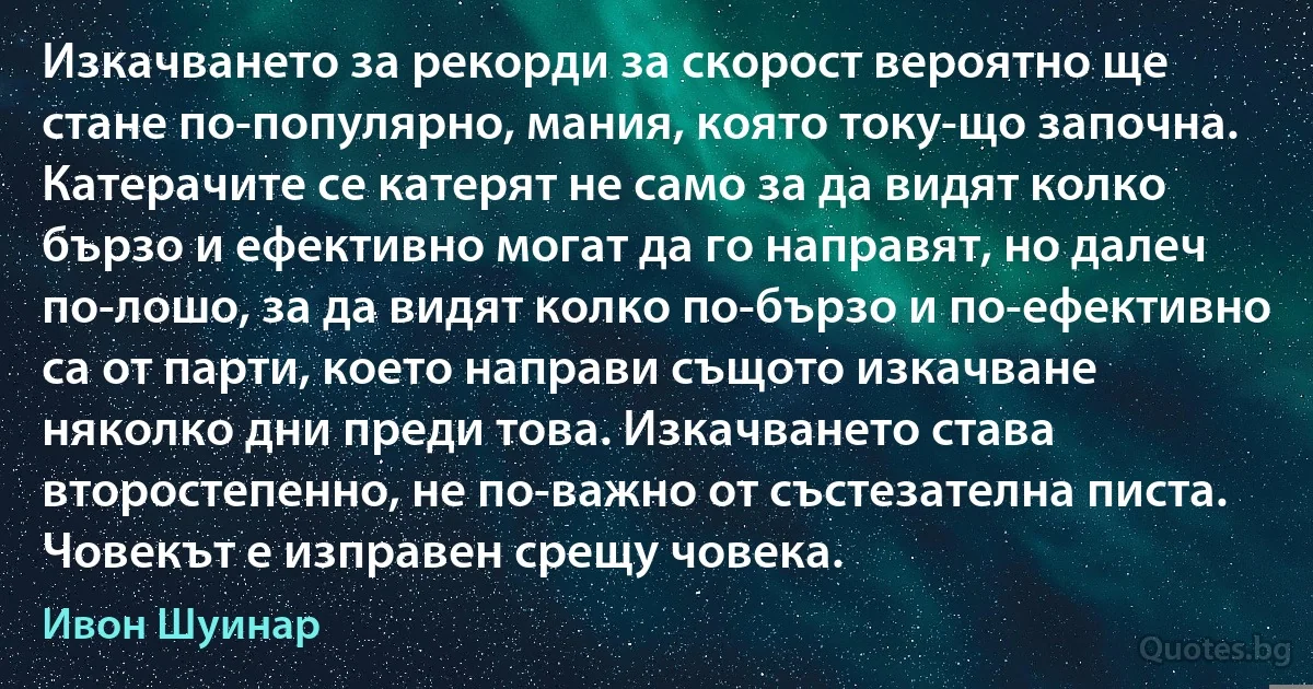 Изкачването за рекорди за скорост вероятно ще стане по-популярно, мания, която току-що започна. Катерачите се катерят не само за да видят колко бързо и ефективно могат да го направят, но далеч по-лошо, за да видят колко по-бързо и по-ефективно са от парти, което направи същото изкачване няколко дни преди това. Изкачването става второстепенно, не по-важно от състезателна писта. Човекът е изправен срещу човека. (Ивон Шуинар)