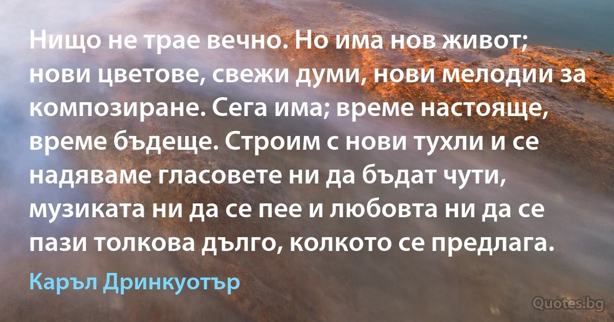 Нищо не трае вечно. Но има нов живот; нови цветове, свежи думи, нови мелодии за композиране. Сега има; време настояще, време бъдеще. Строим с нови тухли и се надяваме гласовете ни да бъдат чути, музиката ни да се пее и любовта ни да се пази толкова дълго, колкото се предлага. (Каръл Дринкуотър)