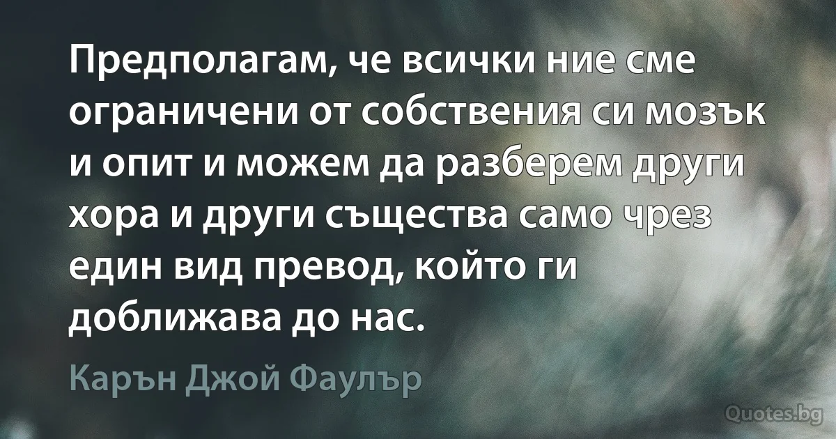 Предполагам, че всички ние сме ограничени от собствения си мозък и опит и можем да разберем други хора и други същества само чрез един вид превод, който ги доближава до нас. (Карън Джой Фаулър)