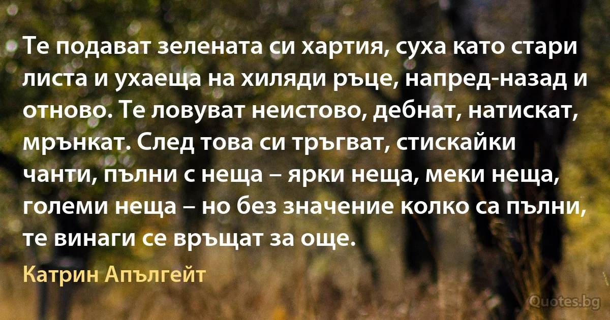 Те подават зелената си хартия, суха като стари листа и ухаеща на хиляди ръце, напред-назад и отново. Те ловуват неистово, дебнат, натискат, мрънкат. След това си тръгват, стискайки чанти, пълни с неща – ярки неща, меки неща, големи неща – но без значение колко са пълни, те винаги се връщат за още. (Катрин Апългейт)