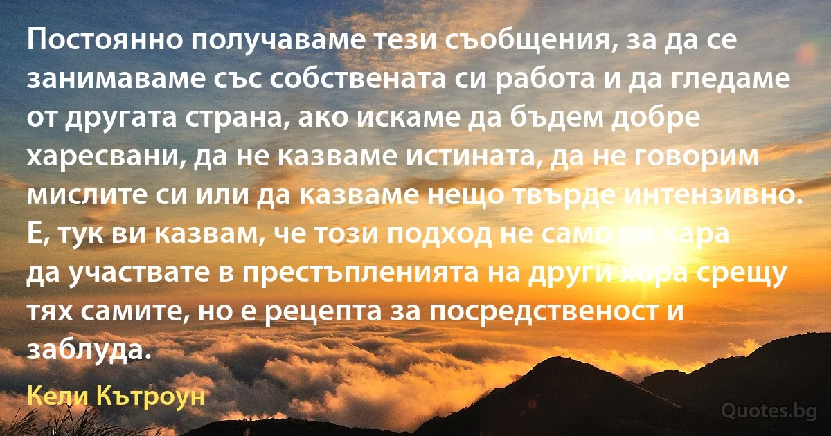 Постоянно получаваме тези съобщения, за да се занимаваме със собствената си работа и да гледаме от другата страна, ако искаме да бъдем добре харесвани, да не казваме истината, да не говорим мислите си или да казваме нещо твърде интензивно. Е, тук ви казвам, че този подход не само ви кара да участвате в престъпленията на други хора срещу тях самите, но е рецепта за посредственост и заблуда. (Кели Кътроун)