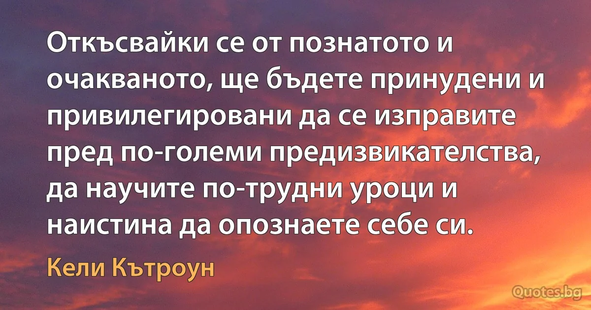 Откъсвайки се от познатото и очакваното, ще бъдете принудени и привилегировани да се изправите пред по-големи предизвикателства, да научите по-трудни уроци и наистина да опознаете себе си. (Кели Кътроун)