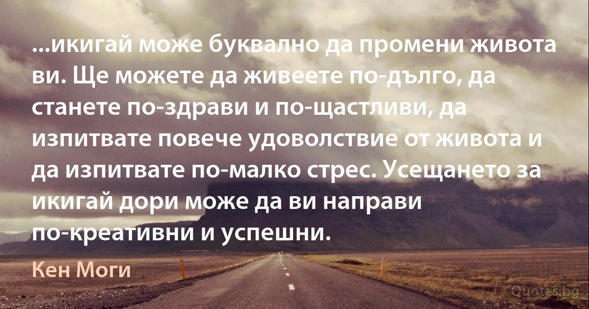 ...икигай може буквално да промени живота ви. Ще можете да живеете по-дълго, да станете по-здрави и по-щастливи, да изпитвате повече удоволствие от живота и да изпитвате по-малко стрес. Усещането за икигай дори може да ви направи по-креативни и успешни. (Кен Моги)