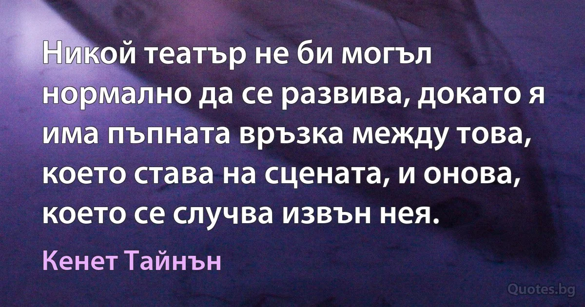 Никой театър не би могъл нормално да се развива, докато я има пъпната връзка между това, което става на сцената, и онова, което се случва извън нея. (Кенет Тайнън)