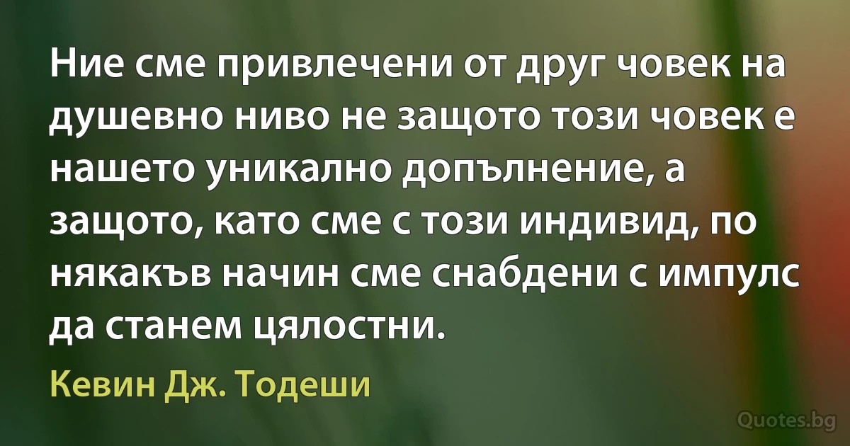 Ние сме привлечени от друг човек на душевно ниво не защото този човек е нашето уникално допълнение, а защото, като сме с този индивид, по някакъв начин сме снабдени с импулс да станем цялостни. (Кевин Дж. Тодеши)