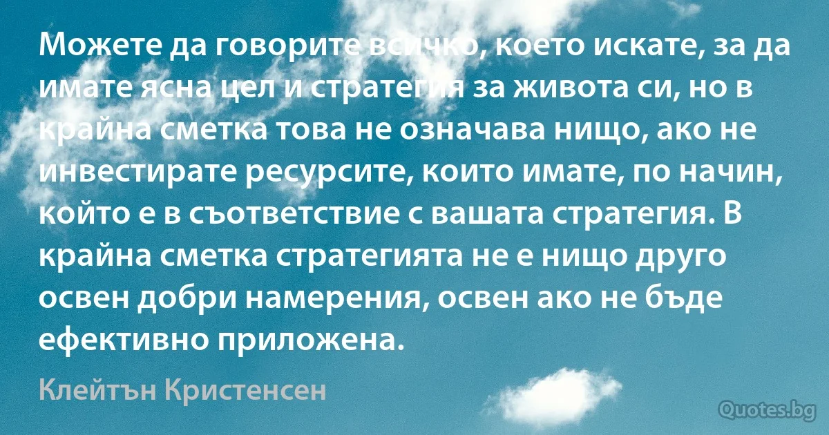 Можете да говорите всичко, което искате, за да имате ясна цел и стратегия за живота си, но в крайна сметка това не означава нищо, ако не инвестирате ресурсите, които имате, по начин, който е в съответствие с вашата стратегия. В крайна сметка стратегията не е нищо друго освен добри намерения, освен ако не бъде ефективно приложена. (Клейтън Кристенсен)