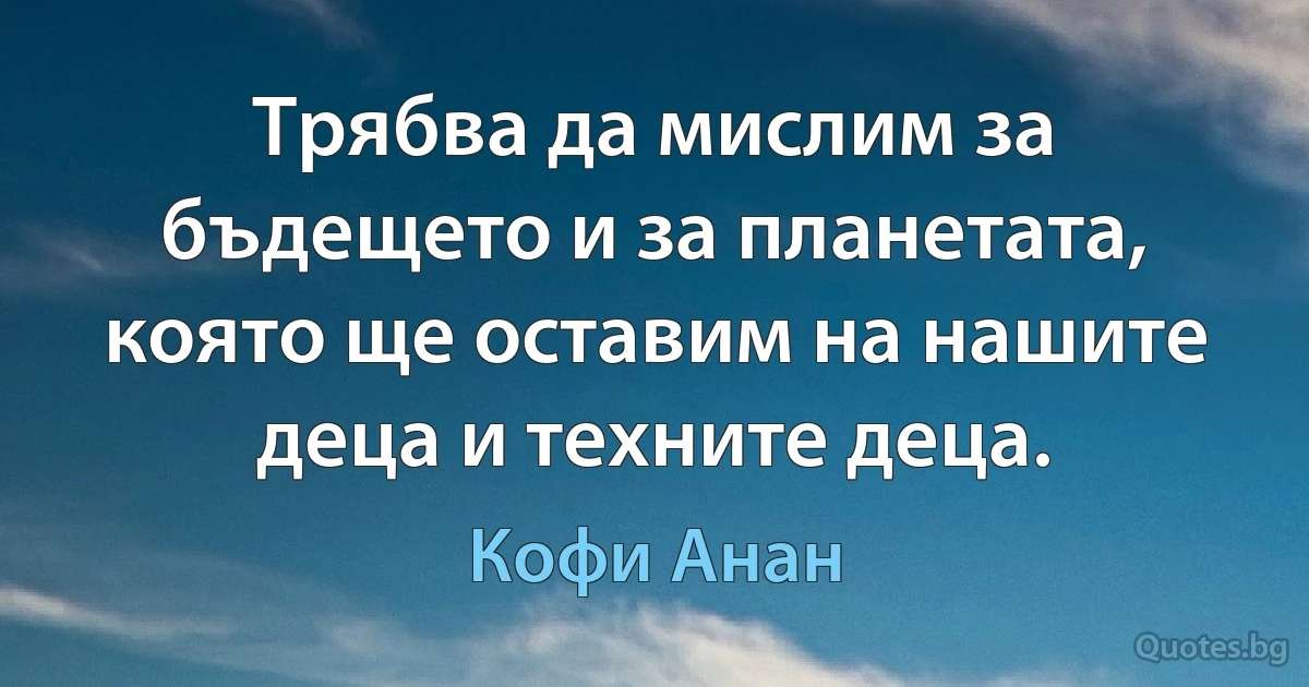 Трябва да мислим за бъдещето и за планетата, която ще оставим на нашите деца и техните деца. (Кофи Анан)