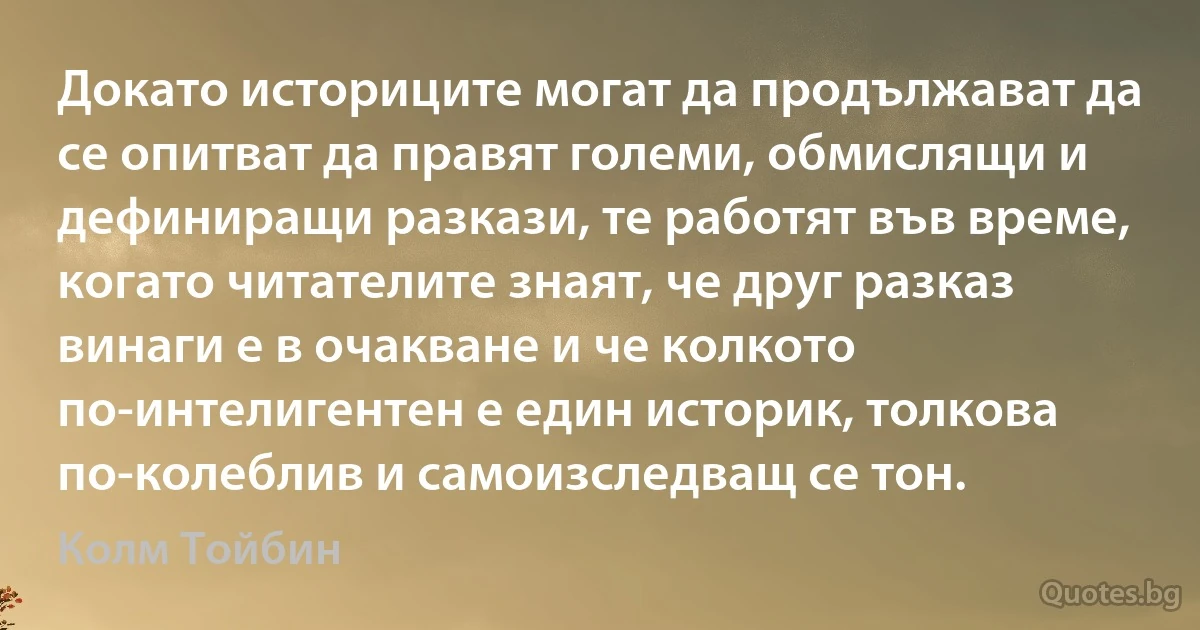 Докато историците могат да продължават да се опитват да правят големи, обмислящи и дефиниращи разкази, те работят във време, когато читателите знаят, че друг разказ винаги е в очакване и че колкото по-интелигентен е един историк, толкова по-колеблив и самоизследващ се тон. (Колм Тойбин)