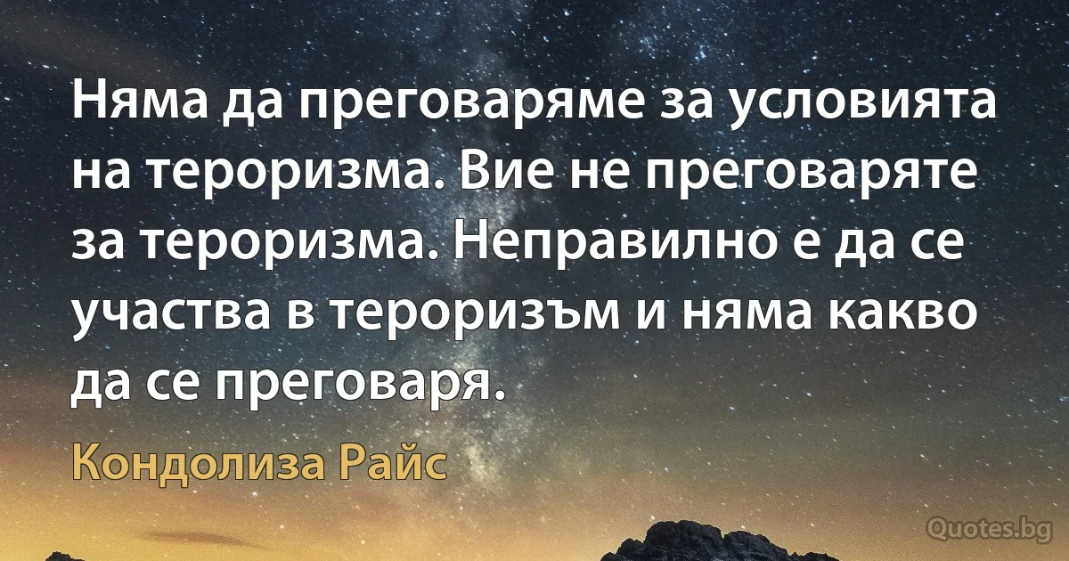 Няма да преговаряме за условията на тероризма. Вие не преговаряте за тероризма. Неправилно е да се участва в тероризъм и няма какво да се преговаря. (Кондолиза Райс)