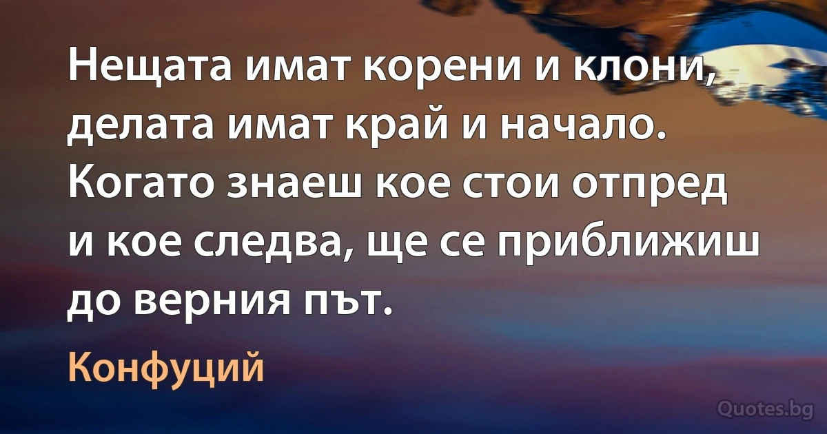 Нещата имат корени и клони, делата имат край и начало. Когато знаеш кое стои отпред и кое следва, ще се приближиш до верния път. (Конфуций)